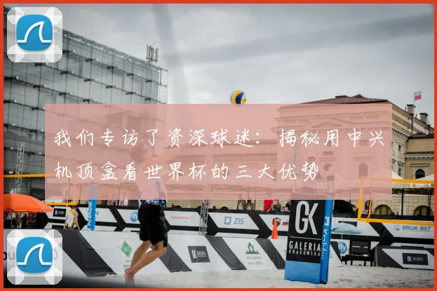 我们专访了资深球迷：揭秘用中兴机顶盒看世界杯的三大优势
