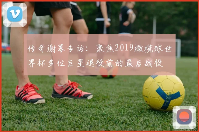 传奇谢幕专访：聚焦2019橄榄球世界杯多位巨星退役前的最后战役