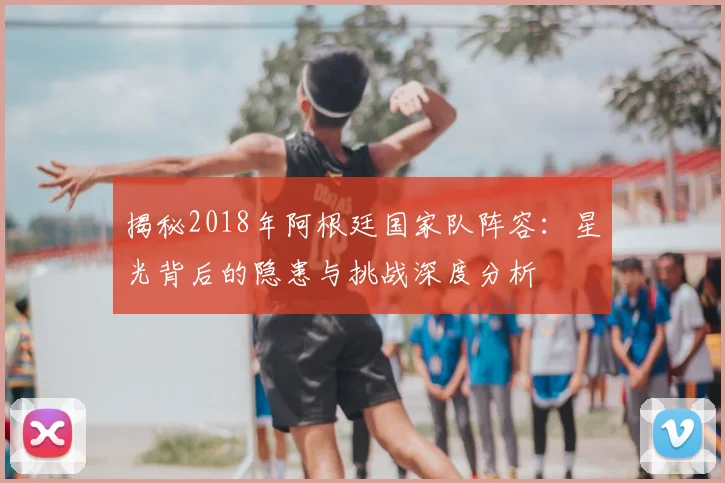 揭秘2018年阿根廷国家队阵容:星光背后的隐患与挑战深度分析
