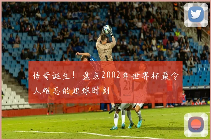传奇诞生！盘点2002年世界杯最令人难忘的进球时刻