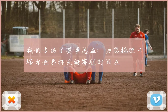 我们专访了赛事总监:为您梳理卡塔尔世界杯关键赛程时间点