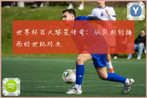 世界杯百大球星传奇：从贝利到梅西的世纪对决