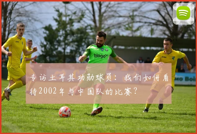 专访土耳其功勋球员:我们如何看待2002年与中国队的比赛?