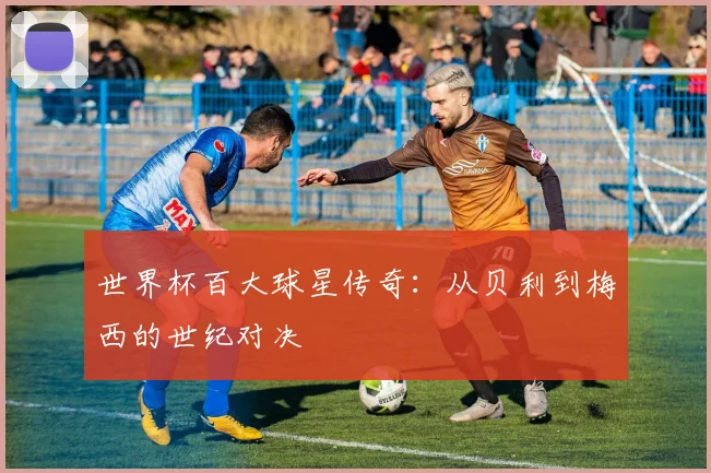世界杯百大球星传奇:从贝利到梅西的世纪对决