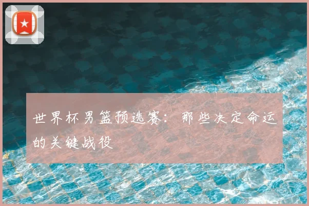 世界杯男篮预选赛：那些决定命运的关键战役