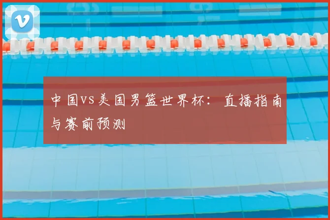 中国vs美国男篮世界杯:直播指南与赛前预测