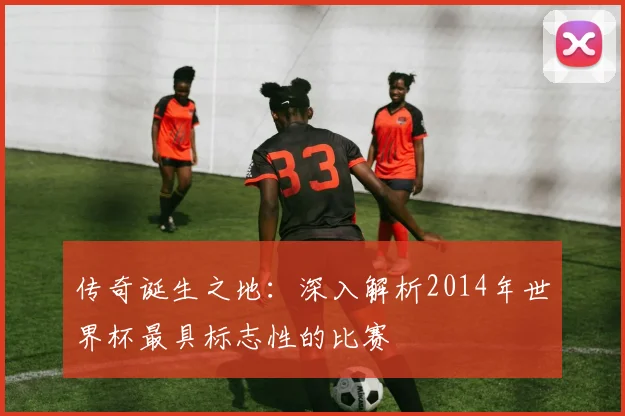 传奇诞生之地：深入解析2014年世界杯最具标志性的比赛