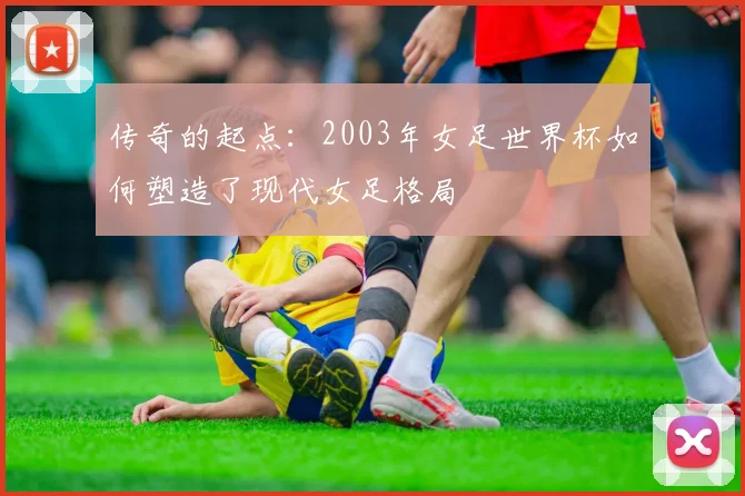 传奇的起点:2003年女足世界杯如何塑造了现代女足格局
