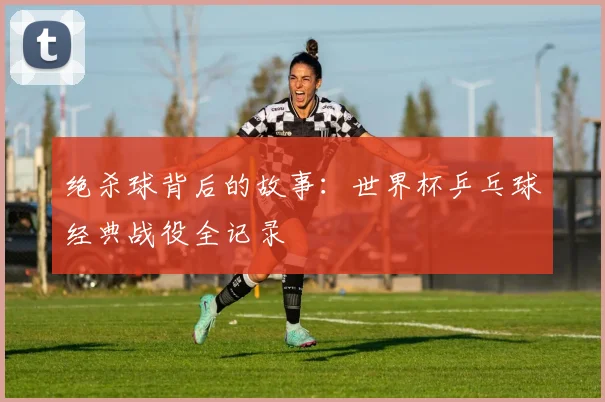 绝杀球背后的故事:世界杯乒乓球经典战役全记录