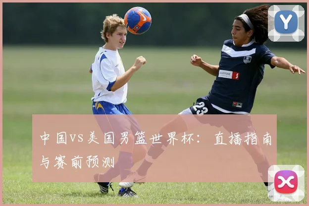 中国vs美国男篮世界杯：直播指南与赛前预测