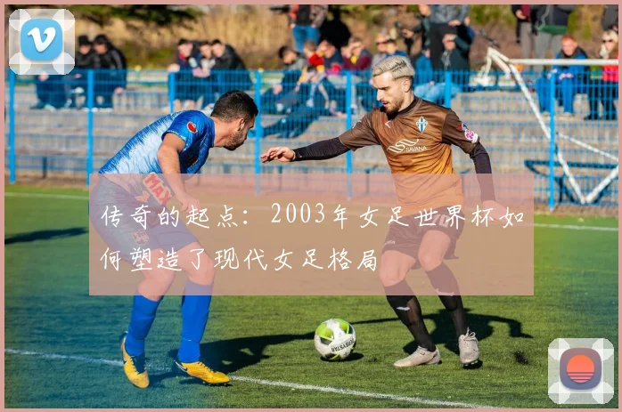 传奇的起点：2003年女足世界杯如何塑造了现代女足格局