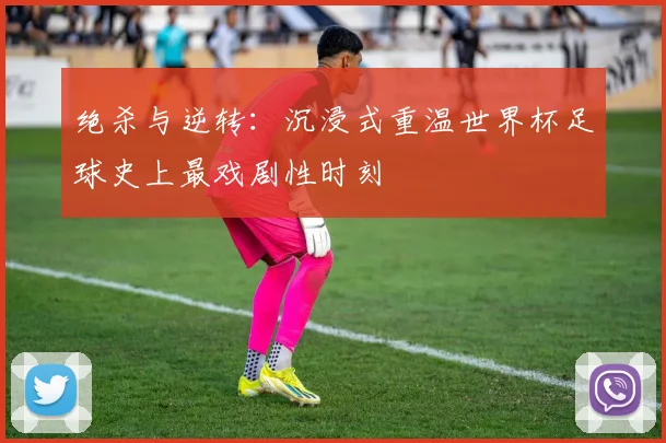 绝杀与逆转:沉浸式重温世界杯足球史上最戏剧性时刻