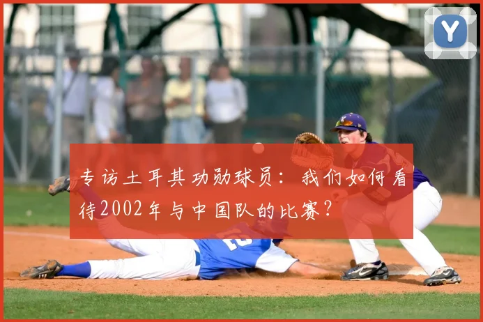 专访土耳其功勋球员：我们如何看待2002年与中国队的比赛？