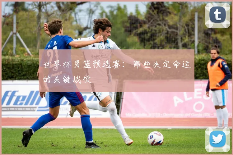 世界杯男篮预选赛:那些决定命运的关键战役