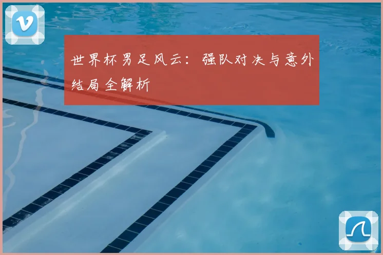 世界杯男足风云：强队对决与意外结局全解析