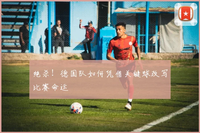 绝杀!德国队如何凭借关键球改写比赛命运