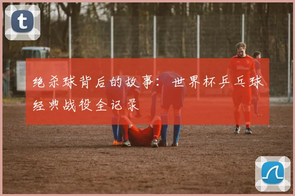 绝杀球背后的故事：世界杯乒乓球经典战役全记录