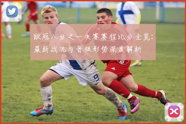 欧冠八分之一决赛赛程比分全览：最新战况与晋级形势深度解析