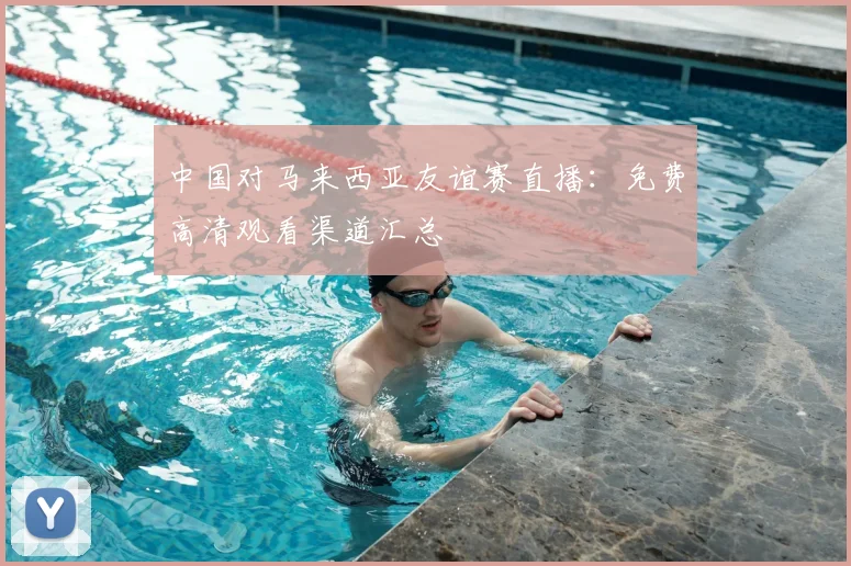 中国对马来西亚友谊赛直播：免费高清观看渠道汇总
