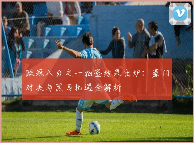 欧冠八分之一抽签结果出炉:豪门对决与黑马机遇全解析