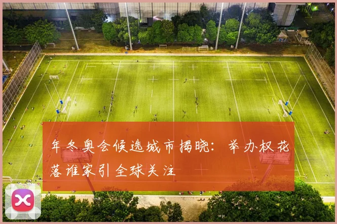 年冬奥会候选城市揭晓:举办权花落谁家引全球关注