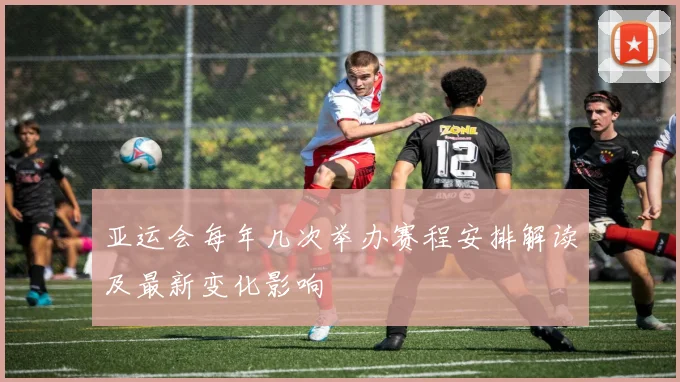 亚运会每年几次举办赛程安排解读及最新变化影响