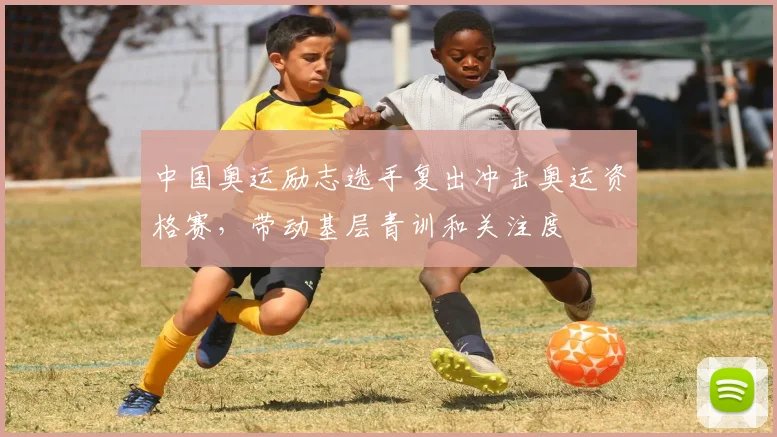 中国奥运励志选手复出冲击奥运资格赛,带动基层青训和关注度