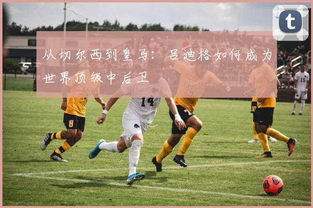 从切尔西到皇马：吕迪格如何成为世界顶级中后卫