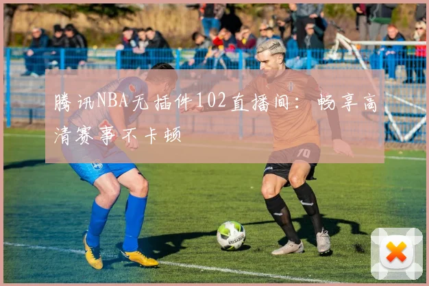 腾讯NBA无插件102直播间：畅享高清赛事不卡顿