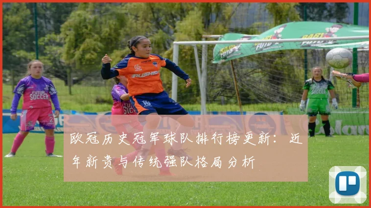 欧冠历史冠军球队排行榜更新：近年新贵与传统强队格局分析