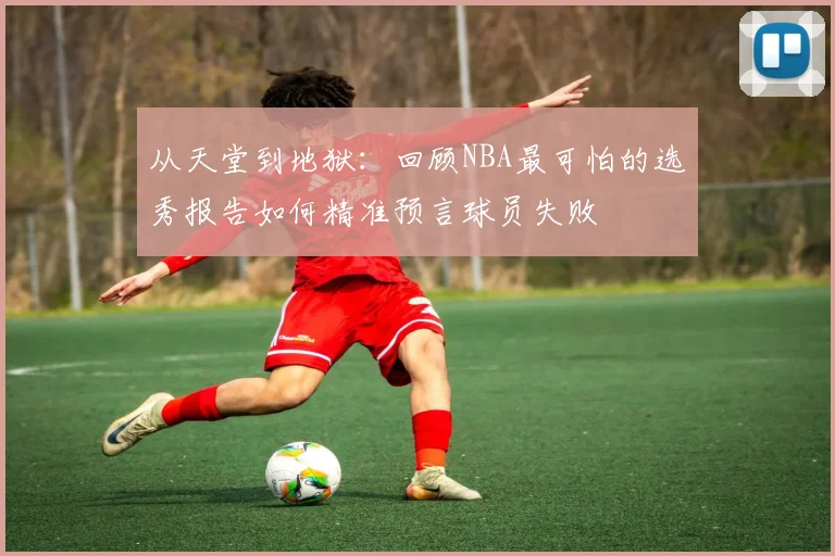 从天堂到地狱：回顾NBA最可怕的选秀报告如何精准预言球员失败