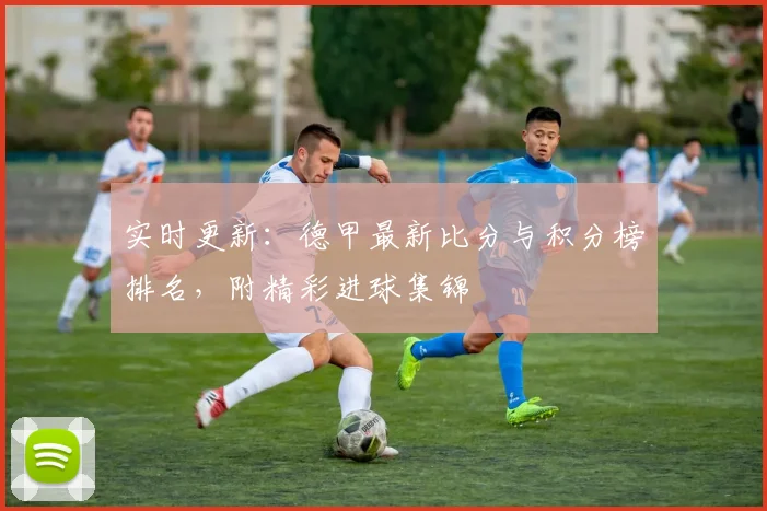 实时更新：德甲最新比分与积分榜排名，附精彩进球集锦