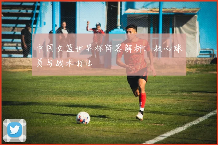 中国女篮世界杯阵容解析：核心球员与战术打法