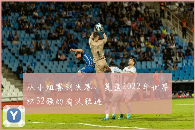从小组赛到决赛，复盘2022年世界杯32强的淘汰轨迹